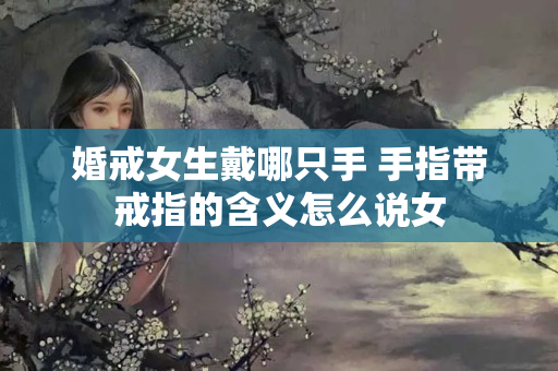 婚戒女生戴哪只手 手指带戒指的含义怎么说女