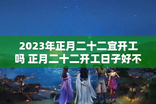 2023年正月二十二宜开工吗 正月二十二开工日子好不好