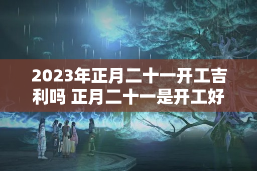 2023年正月二十一开工吉利吗 正月二十一是开工好时机吗