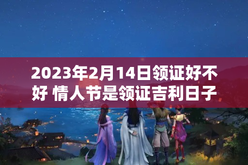 2023年2月14日领证好不好 情人节是领证吉利日子吗