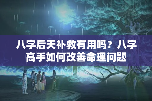 八字后天补救有用吗？八字高手如何改善命理问题