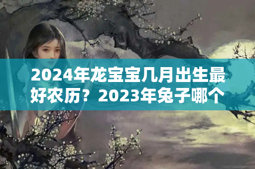 2024年龙宝宝几月出生最好农历？2023年兔子哪个月最好