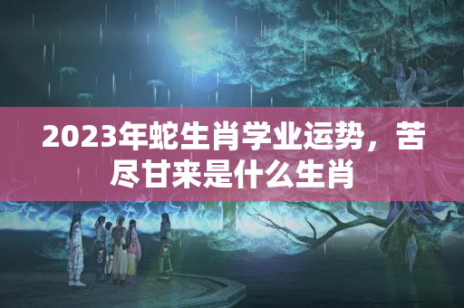 2023年蛇生肖学业运势，苦尽甘来是什么生肖