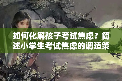 如何化解孩子考试焦虑？简述小学生考试焦虑的调适策略