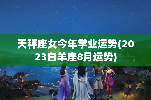 天秤座女今年学业运势(2023白羊座8月运势)