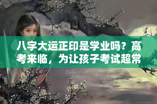 八字大运正印是学业吗？高考来临，为让孩子考试超常发挥，一家长问命理助考运有何法宝