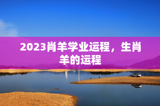 2023肖羊学业运程，生肖羊的运程