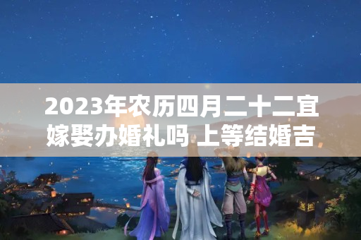 2023年农历四月二十二宜嫁娶办婚礼吗 上等结婚吉时查询