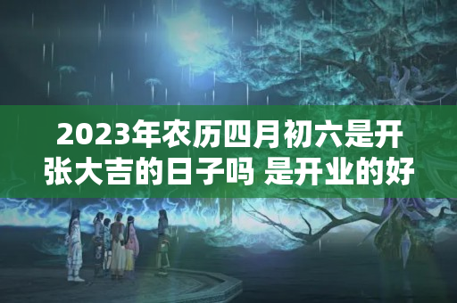 2023年农历四月初六是开张大吉的日子吗 是开业的好日子吗