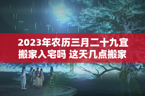 2023年农历三月二十九宜搬家入宅吗 这天几点搬家是最好的