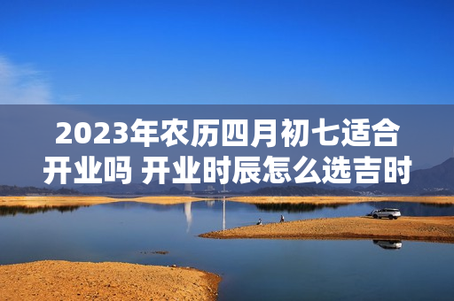 2023年农历四月初七适合开业吗 开业时辰怎么选吉时