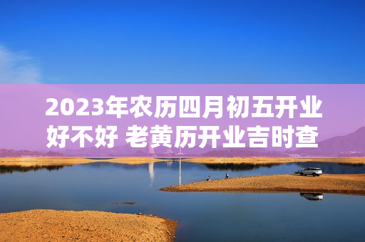 2023年农历四月初五开业好不好 老黄历开业吉时查询