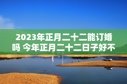 2023年正月二十二能订婚吗 今年正月二十二日子好不好