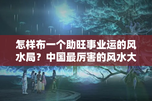 怎样布一个助旺事业运的风水局？中国最厉害的风水大师十大排名