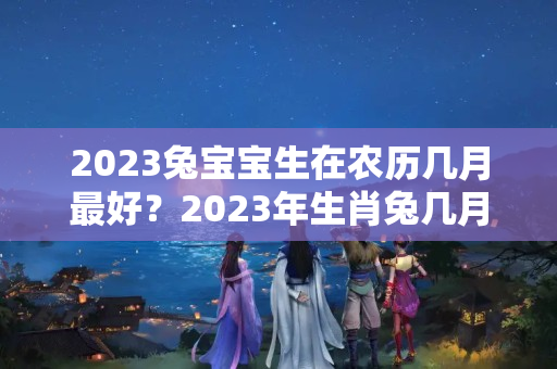 2023兔宝宝生在农历几月最好？2023年生肖兔几月出生命好