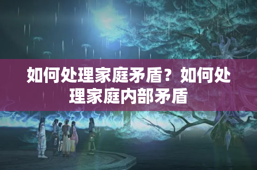 如何处理家庭矛盾？如何处理家庭内部矛盾