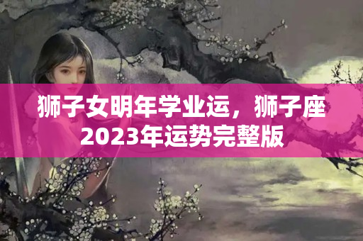 狮子女明年学业运，狮子座2023年运势完整版