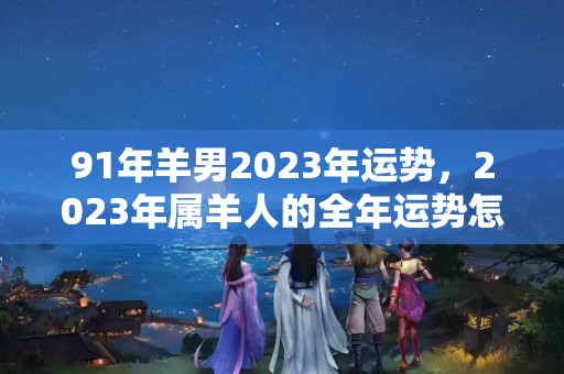 91年羊男2023年运势，2023年属羊人的全年运势怎么样？2022年羊犯不犯太岁