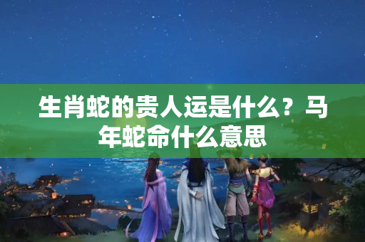 生肖蛇的贵人运是什么？马年蛇命什么意思