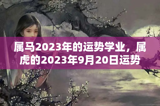 属马2023年的运势学业，属虎的2023年9月20日运势