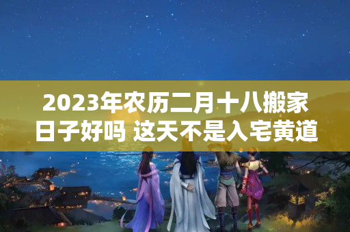 2023年农历二月十八搬家日子好吗 这天不是入宅黄道吉日