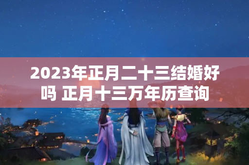 2023年正月二十三结婚好吗 正月十三万年历查询