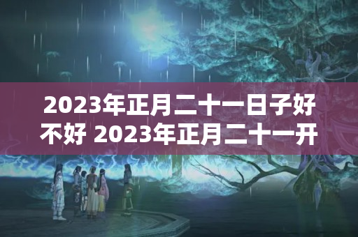 2023年正月二十一日子好不好 2023年正月二十一开工好吗