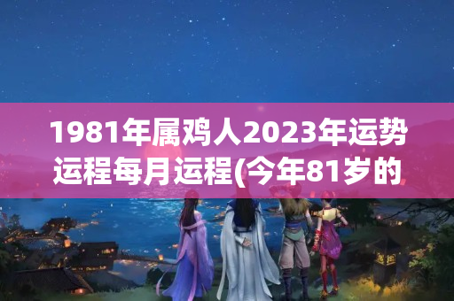 1981年属鸡人2023年运势运程每月运程(今年81岁的老人属什么)