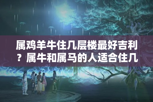 属鸡羊牛住几层楼最好吉利？属牛和属马的人适合住几楼