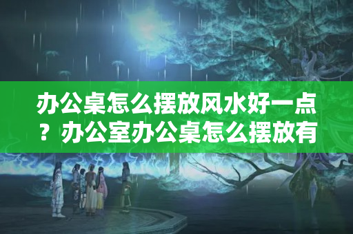 办公桌怎么摆放风水好一点？办公室办公桌怎么摆放有利于风水