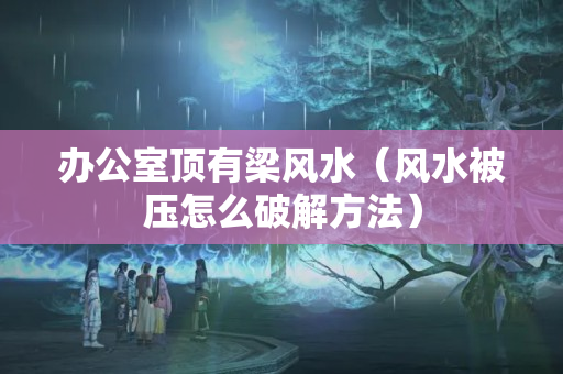 办公室顶有梁风水（风水被压怎么破解方法）