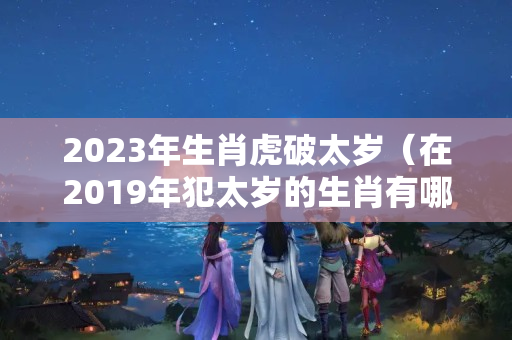 2023年生肖虎破太岁（在2019年犯太岁的生肖有哪些?）