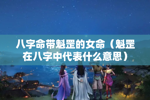 八字命带魁罡的女命（魁罡在八字中代表什么意思）