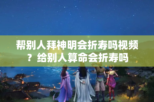 帮别人拜神明会折寿吗视频？给别人算命会折寿吗