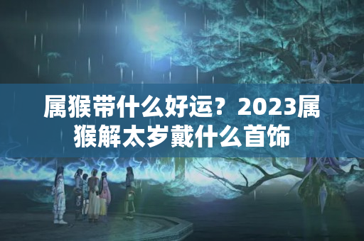 属猴带什么好运？2023属猴解太岁戴什么首饰