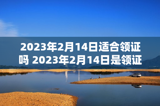 2023年2月14日适合领证吗 2023年2月14日是领证吉日吗