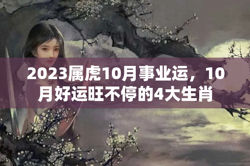 2023属虎10月事业运，10月好运旺不停的4大生肖