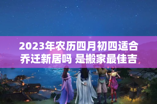 2023年农历四月初四适合乔迁新居吗 是搬家最佳吉日吗