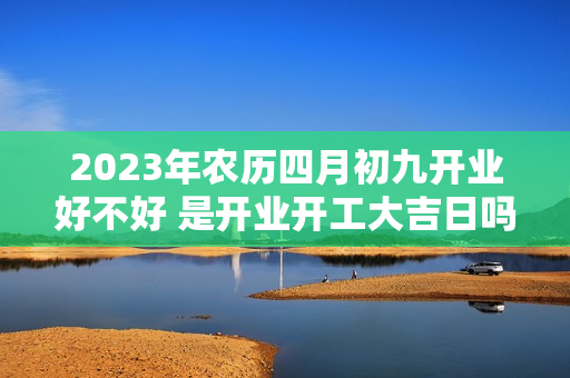 2023年农历四月初九开业好不好 是开业开工大吉日吗