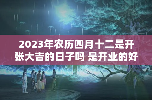 2023年农历四月十二是开张大吉的日子吗 是开业的好日子吗