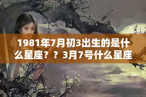 1981年7月初3出生的是什么星座？？3月7号什么星座男