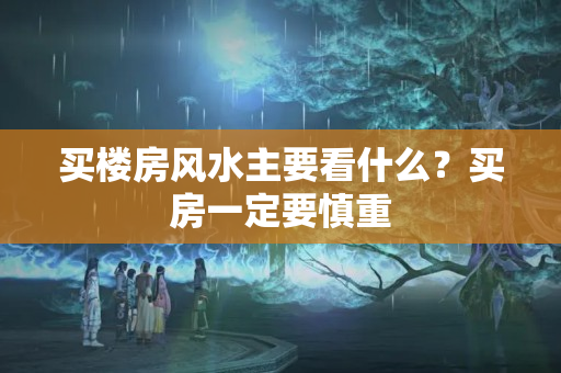 买楼房风水主要看什么？买房一定要慎重