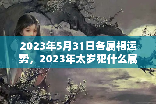 2023年5月31日各属相运势，2023年太岁犯什么属相？2021年属蛇的今年犯什么