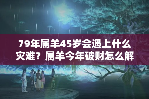 79年属羊45岁会遇上什么灾难？属羊今年破财怎么解决