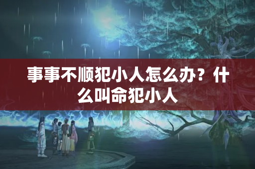 事事不顺犯小人怎么办？什么叫命犯小人