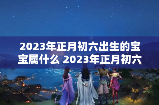 2023年正月初六出生的宝宝属什么 2023年正月初六八字