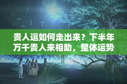 贵人运如何走出来？下半年万千贵人来相助，整体运势亨通不断的生肖