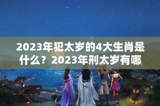 2023年犯太岁的4大生肖是什么？2023年刑太岁有哪些生肖