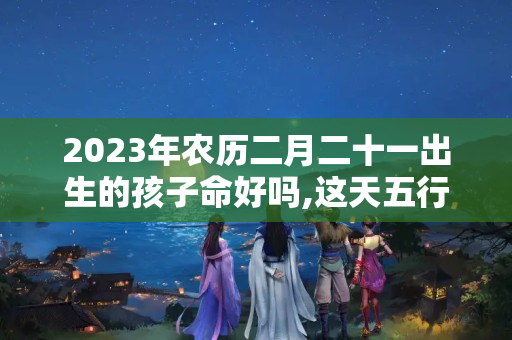 2023年农历二月二十一出生的孩子命好吗,这天五行缺什么