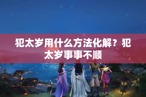 犯太岁用什么方法化解？犯太岁事事不顺